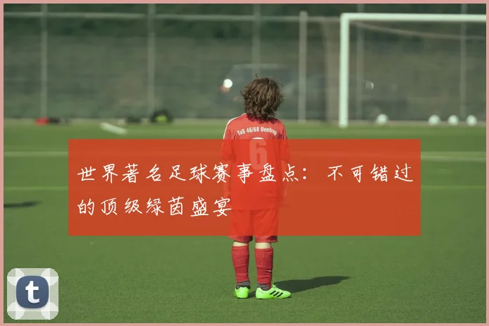 世界著名足球赛事盘点:不可错过的顶级绿茵盛宴