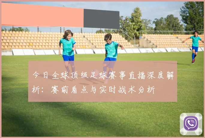 今日全球顶级足球赛事直播深度解析:赛前看点与实时战术分析