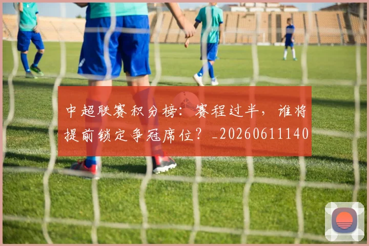 中超联赛积分榜:赛程过半,谁将提前锁定争冠席位?_20260611140851