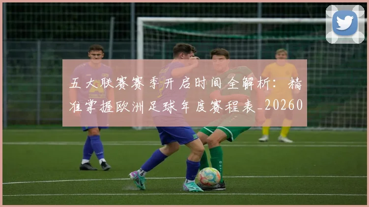五大联赛赛季开启时间全解析:精准掌握欧洲足球年度赛程表_20260611141820