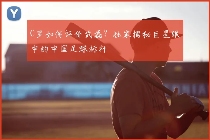 C罗如何评价武磊?独家揭秘巨星眼中的中国足球标杆