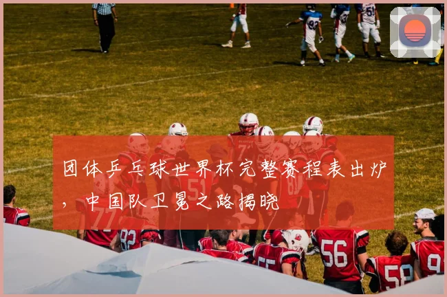 团体乒乓球世界杯完整赛程表出炉,中国队卫冕之路揭晓